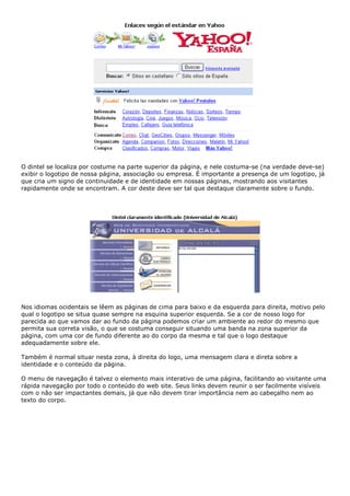 O dintel se localiza por costume na parte superior da página, e nele costuma-se (na verdade deve-se)
exibir o logotipo de nossa página, associação ou empresa. É importante a presença de um logotipo, já
que cria um signo de continuidade e de identidade em nossas páginas, mostrando aos visitantes
rapidamente onde se encontram. A cor deste deve ser tal que destaque claramente sobre o fundo.
Nos idiomas ocidentais se lêem as páginas de cima para baixo e da esquerda para direita, motivo pelo
qual o logotipo se situa quase sempre na esquina superior esquerda. Se a cor de nosso logo for
parecida ao que vamos dar ao fundo da página podemos criar um ambiente ao redor do mesmo que
permita sua correta visão, o que se costuma conseguir situando uma banda na zona superior da
página, com uma cor de fundo diferente ao do corpo da mesma e tal que o logo destaque
adequadamente sobre ele.
Também é normal situar nesta zona, à direita do logo, uma mensagem clara e direta sobre a
identidade e o conteúdo da página.
O menu de navegação é talvez o elemento mais interativo de uma página, facilitando ao visitante uma
rápida navegação por todo o conteúdo do web site. Seus links devem reunir o ser facilmente visíveis
com o não ser impactantes demais, já que não devem tirar importância nem ao cabeçalho nem ao
texto do corpo.
 