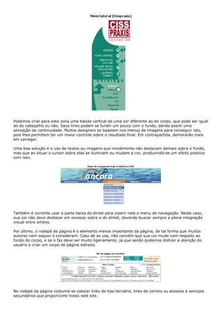 Podemos criar para esta zona uma banda vertical de uma cor diferente ao do corpo, que pode ser igual
ao do cabeçalho ou não. Seus links podem se fundir um pouco com o fundo, dando assim uma
sensação de continuidade. Muitos designers se baseiam nos menus de imagens para conseguir isto,
pois lhes permitem ter um maior controle sobre o resultado final. Em contrapartida, demorarão mais
em carregar.
Uma boa solução é o uso de textos ou imagens que inicialmente não destacam demais sobre o fundo,
mas que ao situar o cursor sobre elas se iluminam ou mudam a cor, produzindo-se um efeito positivo
com isso.
Também é corrente usar a parte baixa do dintel para inserir nela o menu de navegação. Neste caso,
sua cor não deve destacar em excesso sobre o do dintel, devendo buscar sempre a plena integração
visual entre ambos.
Por último, o rodapé de página é o elemento menos importante da página, de tal forma que muitos
autores nem sequer o consideram. Caso de se use, não convém que sua cor mude com respeito ao
fundo do corpo, e se o faz deve ser muito ligeiramente, já que senão podemos distrair a atenção do
usuário e criar um corpo de página estreito.
No rodapé da página costuma-se colocar links de tipo terciário, links de correio ou acessos a serviços
secundários que proporcione nosso web site.
 