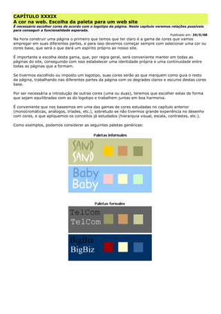 CAPÍTULO XXXIX
A cor na web. Escolha da paleta para um web site
É necessário escolher cores de acordo com o logotipo da página. Neste capítulo veremos relações possíveis
para conseguir a funcionalidade esperada.
Publicado em: 29/5/08
Na hora construir uma página o primeiro que temos que ter claro é a gama de cores que vamos
empregar em suas diferentes partes, e para isso devemos começar sempre com selecionar uma cor ou
cores base, que será o que dará um espírito próprio ao nosso site.
É importante a escolha desta gama, que, por regra geral, será conveniente manter em todas as
páginas do site, conseguindo com isso estabelecer uma identidade própria e uma continuidade entre
todas as páginas que a formam.
Se tivermos escolhido ou imposto um logotipo, suas cores serão as que marquem como guia o resto
da página, trabalhando nas diferentes partes da página com os degrades claros e escuros destas cores
base.
Por ser necessária a introdução de outras cores (uma ou duas), teremos que escolher estas de forma
que sejam equilibradas com as do logotipo e trabalhem juntas em boa harmonia.
É conveniente que nos baseemos em uma das gamas de cores estudadas no capítulo anterior
(monocromáticas, análogos, tríades, etc.), sobretudo se não tivermos grande experiência no desenho
com cores, e que apliquemos os conceitos já estudados (hierarquia visual, escala, contrastes, etc.).
Como exemplos, podemos considerar as seguintes paletas genéricas:
 