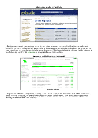 - Páginas destinadas a um público geral devem estar baseadas em combinações branco-preto- cor
logotipo, em cores mais neutras, que a maioria possa gostar, como cores secundárias ou terciárias em
tons pastel, ou em uma bem estudada gama de cinzas. É fundamental nestas páginas dar às páginas a
identidade corporativa da empresa ou organização que representam.
- Páginas orientadas a um público jovem podem adotar cores vivas, primários, com altos contrastes
entre fundo e conteúdo, ou então com fundos escuros e textos claros, com a inclusão de pequenas
animações em Flash de tons vistosos.
 
