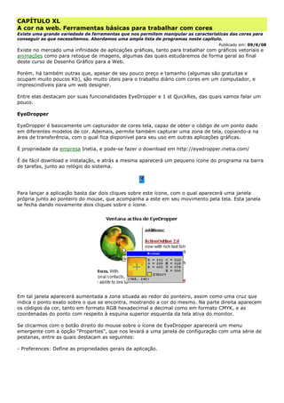CAPÍTULO XL
A cor na web. Ferramentas básicas para trabalhar com cores
Existe uma grande variedade de ferramentas que nos permitem manipular as características das cores para
conseguir as que necessitemos. Abordamos uma ampla lista de programas neste capítulo.
Publicado em: 09/6/08
Existe no mercado uma infinidade de aplicações gráficas, tanto para trabalhar com gráficos vetoriais e
animações como para retoque de imagens, algumas das quais estudaremos de forma geral ao final
deste curso de Desenho Gráfico para a Web.
Porém, há também outras que, apesar de seu pouco preço e tamanho (algumas são gratuitas e
ocupam muito poucos Kb), são muito úteis para o trabalho diário com cores em um computador, e
imprescindíveis para um web designer.
Entre elas destacam por suas funcionalidades EyeDropper e 1 st QuickRes, das quais vamos falar um
pouco.
EyeDropper
EyeDropper é basicamente um capturador de cores tela, capaz de obter o código de um ponto dado
em diferentes modelos de cor. Ademais, permite também capturar uma zona de tela, copiando-a na
área de transferência, com o qual fica disponível para seu uso em outras aplicações gráficas.
É propriedade da empresa Inetia, e pode-se fazer o download em http://eyedropper.inetia.com/
É de fácil download e instalação, e atrás a mesma aparecerá um pequeno ícone do programa na barra
de tarefas, junto ao relógio do sistema.
Para lançar a aplicação basta dar dois cliques sobre este ícone, com o qual aparecerá uma janela
própria junto ao ponteiro do mouse, que acompanha a este em seu movimento pela tela. Esta janela
se fecha dando novamente dois cliques sobre o ícone.
Em tal janela aparecerá aumentada a zona situada ao redor do ponteiro, assim como uma cruz que
indica o ponto exato sobre o que se encontra, mostrando a cor do mesmo. Na parte direita aparecem
os códigos da cor, tanto em formato RGB hexadecimal e decimal como em formato CMYK, e as
coordenadas do ponto com respeito à esquina superior esquerda da tela ativa do monitor.
Se clicarmos com o botão direito do mouse sobre o ícone de EyeDropper aparecerá um menu
emergente com a opção "Properties", que nos levará a uma janela de configuração com uma série de
pestanas, entre as quais destacam as seguintes:
- Preferences: Define as propriedades gerais da aplicação.
 