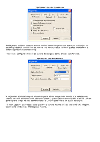 Nesta janela, podemos observar em que modelo de cor desejamos que apareçam os códigos, se
devem aparecer as coordenadas do ponto e se a aplicação deve se iniciar quando arrancarmos o
sistema operacional (aconselhável).
- Clipboard: Configura o método de captura do código da cor na área de transferência.
A opção mais aconselhável para o web designer é definir a captura no modelo RGB hexadecimal,
usando para isso as combinações padrão do sistema, que no caso do Windows são as teclas CTRL+C
para copiar o código na área de transferência e CTRL+V para colá-lo em outras aplicações.
- Screen Capture: Estabelece a tecla que ativa a captura de uma zona da tela como uma imagem,
assim como o método de finalização da mesma.
 