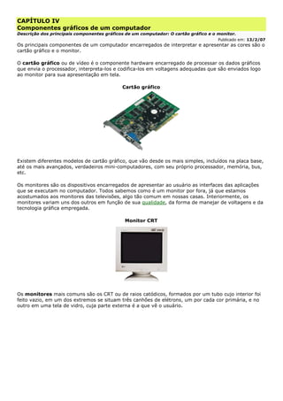 CAPÍTULO IV
Componentes gráficos de um computador
Descrição dos principais componentes gráficos de um computador: O cartão gráfico e o monitor.
Publicado em: 13/2/07
Os principais componentes de um computador encarregados de interpretar e apresentar as cores são o
cartão gráfico e o monitor.
O cartão gráfico ou de vídeo é o componente hardware encarregado de processar os dados gráficos
que envia o processador, interpreta-los e codifica-los em voltagens adequadas que são enviados logo
ao monitor para sua apresentação em tela.
Cartão gráfico
Existem diferentes modelos de cartão gráfico, que vão desde os mais simples, incluídos na placa base,
até os mais avançados, verdadeiros mini-computadores, com seu próprio processador, memória, bus,
etc.
Os monitores são os dispositivos encarregados de apresentar ao usuário as interfaces das aplicações
que se executam no computador. Todos sabemos como é um monitor por fora, já que estamos
acostumados aos monitores das televisões, algo tão comum em nossas casas. Interiormente, os
monitores variam uns dos outros em função de sua qualidade, da forma de manejar de voltagens e da
tecnologia gráfica empregada.
Monitor CRT
Os monitores mais comuns são os CRT ou de raios catódicos, formados por um tubo cujo interior foi
feito vazio, em um dos extremos se situam três canhões de elétrons, um por cada cor primária, e no
outro em uma tela de vidro, cuja parte externa é a que vê o usuário.
 
