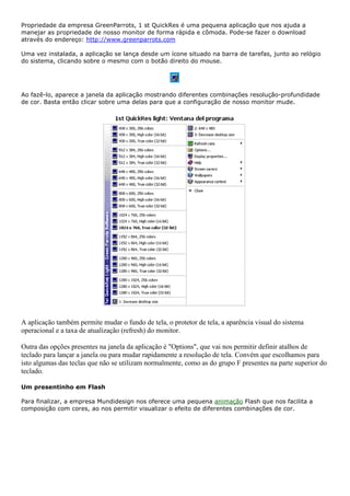 Propriedade da empresa GreenParrots, 1 st QuickRes é uma pequena aplicação que nos ajuda a
manejar as propriedade de nosso monitor de forma rápida e cômoda. Pode-se fazer o download
através do endereço: http://www.greenparrots.com
Uma vez instalada, a aplicação se lança desde um ícone situado na barra de tarefas, junto ao relógio
do sistema, clicando sobre o mesmo com o botão direito do mouse.
Ao fazê-lo, aparece a janela da aplicação mostrando diferentes combinações resolução-profundidade
de cor. Basta então clicar sobre uma delas para que a configuração de nosso monitor mude.
A aplicação também permite mudar o fundo de tela, o protetor de tela, a aparência visual do sistema
operacional e a taxa de atualização (refresh) do monitor.
Outra das opções presentes na janela da aplicação é "Options", que vai nos permitir definir atalhos de
teclado para lançar a janela ou para mudar rapidamente a resolução de tela. Convém que escolhamos para
isto algumas das teclas que não se utilizam normalmente, como as do grupo F presentes na parte superior do
teclado.
Um presentinho em Flash
Para finalizar, a empresa Mundidesign nos oferece uma pequena animação Flash que nos facilita a
composição com cores, ao nos permitir visualizar o efeito de diferentes combinações de cor.
 