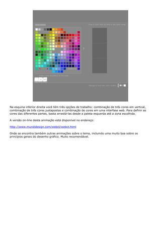 Na esquina inferior direita você têm três opções de trabalho: combinação de três cores em vertical,
combinação de três cores justapostas e combinação de cores em uma interfase web. Para definir as
cores das diferentes partes, basta arrastá-las desde a paleta esquerda até a zona escolhida.
A versão on-line desta animação está disponível no endereço:
http://www.mundidesign.com/webct/webct.html
Onde se encontra também outras animações sobre o tema, incluindo uma muito boa sobre os
princípios gerais do desenho gráfico. Muito recomendável.
 