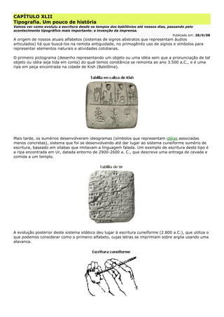 CAPÍTULO XLII
Tipografia. Um pouco de história
Vamos ver como evoluiu a escritura desde os tempos dos babilônios até nossos dias, passando pelo
acontecimento tipográfico mais importante: a invenção da imprensa.
Publicado em: 28/6/08
A origem de nossos atuais alfabetos (sistemas de signos abstratos que representam áudios
articulados) há que buscá-los na remota antiguidade, no primogênito uso de signos e símbolos para
representar elementos naturais e atividades cotidianas.
O primeiro pictograma (desenho representando um objeto ou uma idéia sem que a pronunciação de tal
objeto ou idéia seja tida em conta) do qual temos constância se remonta ao ano 3.500 a.C., e é uma
ripa em peça encontrada na cidade de Kish (Babilônia).
Mais tarde, os sumérios desenvolveram ideogramas (símbolos que representam idéias associadas
menos concretas), sistema que foi se desenvolvendo até dar lugar ao sistema cuneiforme sumério de
escritura, baseado em sílabas que imitavam a linguagem falada. Um exemplo de escritura deste tipo é
a ripa encontrada em Ur, datada entorno de 2900-2600 a. C., que descreve uma entrega de cevada e
comida a um templo.
A evolução posterior deste sistema silábico deu lugar à escritura cuneiforme (2.800 a.C.), que utiliza o
que podemos considerar como o primeiro alfabeto, cujas letras se imprimiam sobre argila usando uma
alavanca.
 