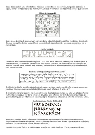 Desta época datam uma infinidade de ripas que contém textos econômicos, religiosos, poéticos, e
legais, como o famoso código de Hammurabi, um dos documentos jurídicos mais antigos que existem.
Sobre o ano 1.500 a.C. se desenvolveram em Egito três alfabetos (hieroglífico, hierático e demótico).
Deles, o hieroglífico (misto ideográfico e consonântico), baseado em 24 símbolos consoantes, era o
mais antigo.
Os fenícios adotaram este alfabeto egípcio 1.000 anos antes de Cristo, usando para escrever peles e
ripas enceradas, e também o transmitiram pelo mundo civilizado, de tal forma que pouco depois foi
adotado também pelos hebreus e os arameos, sofrendo com o tempo uma evolução própria em cada
uma destas culturas.
O alfabeto fenício foi também adotado por etruscos e gregos, e deles também foi pelos romanos, que
no século I já manejavam um alfabeto idêntico ao atual, à falta da J, a W e a V.
O Império Romano foi decisivo no desenvolvimento do alfabeto ocidental, por criar um alfabeto formal
realmente avançado, e por dar a adequada difusão a este alfabeto por toda Europa conquistada, já
que muitas línguas que não tinham sistema próprio de escritura adotaram o alfabeto romano ou latino.
A escritura romana adotou três estilos fundamentais: Quadrata (maiúsculas quadradas romanas,
originalmente cinzeladas em pedra), Rústica (versões menos formais e mais rápidas em sua execução)
e Cursiva (modalidades de inclinação das maiúsculas).
Partindo do modelo fenício se desenvolveu também, ao redor do século IV d. C, o alfabeto árabe,
 