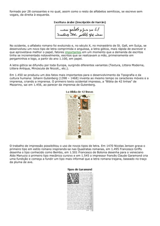 formado por 28 consoantes e no qual, assim como o resto de alfabetos semíticos, se escreve sem
vogais, da direita à esquerda.
No ocidente, o alfabeto romano foi evoluindo e, no século X, no monastério de St. Gall, em Suíça, se
desenvolveu um novo tipo de letra comprimida e angulosa, a letra gótica, mais rápida de escrever e
que aproveitava melhor o papel, fatores importantes em um momento que a demanda de escritos
tinha se incrementado notavelmente, escritos que se realizavam a mão, primeiramente em
pergaminhos e logo, a partir do ano 1.100, em papel.
A letra gótica se difundiu por toda Europa, surgindo diferentes variantes (Textura, Littera Moderna,
Littera Antiqua, Minúscula de Niccoli,, etc.).
Em 1.450 se produziu um dos fatos mais importantes para o desenvolvimento da Tipografia e da
cultura humana: Johann Gutenberg (1398 – 1468) inventa ao mesmo tempo os caracteres móveis e a
imprensa, criando a imprensa. O primeiro texto ocidental impresso, a "Bíblia de 42 linhas" de
Mazarino, sai em 1.456, ao parecer da imprensa de Gutenberg.
O trabalho de impressão possibilitou o uso de novos tipos de letra. Em 1470 Nicolas Jenson grava o
primeiro tipo em estilo romano inspirando-se nas Quadratas romanas, em 1.495 Francesco Griffo
desenha o tipo conhecido como Bembo, em 1.501 Francesco de Bolonia desenha para o veneciano
Aldo Manucio o primeiro tipo mecânico cursivo e em 1.545 o impressor francês Claude Garamond cria
uma fundição e começa a fundir um tipo mais informal que a letra romana trajana, baseado no traço
da pluma de ave.
 
