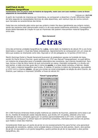 CAPÍTULO XLIII
Medidas tipográficas
Continuamos com um pouco mais de história da tipografia, neste caso com suas medidas e como se foram
adaptando às necessidades atuais.
Publicado em: 15/7/08
A partir da invenção da imprensa por Gutenberg, se começaram a desenhar e fundir diferentes tipos
de letra segundo as necessidades técnicas de cada desenhista, sem nenhum tipo de norma comum
que marcasse as características das letras.
Cada tipo era conhecido pelo nome que seu próprio criador lhe dava (geralmente seu próprio nome),
sendo seu tamanho total (denominado corpo) e o de suas partes totalmente arbitrários. Conseqüência
direta desta liberdade de criação foi que as imprensas não podiam intercambiar material tipográfico
entre elas.
Uma das primeiras unidades tipográficas foi a pica, nome dado na Inglaterra do século XV a uns livros
destinados a regular o ritual das festas eclesiásticas. Aparentemente se compuseram em um corpo de
letra que acabou se chamando como eles. Equivale a 1/6 de polegada ou 12 pontos (4'233 mm.).
Martín Domingo Fertel e Claude Garamond buscaram já estabelecer pautas na fundição de tipos,
porém foi Pierre Simon Fournier, quem publicou em 1737 seu Manuel Typographique, no qual definiu
um sistema de proporções para a fundação sistemática dos caracteres, que chamou duodecimal. Para
isso, tornou o tipo de letra menor do que comumente se usava, chamado nomparela, e o dividiu em
seis partes, a cada uma das quais deu o nome de ponto; e a base deste começou a fabricar, desde
1742, todo o material tipográfico que fundia. À medida 12 pontos (o dobro da nomparela, equivalente
a 4,512 mm) a chamou cícero , já que era similar ao corpo empregado na edição da obra Cicerón, de
Oratore, que realizou o impressor Schöffer a finais do século XV.
Em 1760 Francois Ambroise Didot propõe melhoras ao sistema de Fournier, adotando como base o pé
de rei, medida de longitude usada naquela época, que dividiu em 12 partes, obtendo uma nova
definição de cícero, composto agora por 12 pontos (aproximadamente 0,377 mm). A partir desse
momento se começaram a utilizar tipos em tamanhos constantes, chamados pelo número de pontos
que media o corpo dos mesmos.
Considerando Didot que um ponto de pé de rei era excessivamente fino para formar uma apreciável
graduação de caracteres, adotou como unidade básica a Grossura de dois pontos. Assim, dois pontos
de pé de rei equivalem a um ponto tipográfico, quatro pontos de pé de rei equivalem a dois pontos
tipográficos, etc.
 