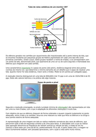 Tubo de raios catódicos de um monitor CRT
Os elétrons gerados nos canhões por aquecimento são impulsionados até a parte interna da tela, que
se encontra recoberta por pequenos grupos de fósforo pigmentado em cada uma das três cores
primárias (vermelho, verde e azul). Estes grupos recebem o nome de tríadas, e se correspondem com
um ponto da tela, denominado píxel, que aparecerá de uma cor ou de outra segundo a intensidade dos
elétrons que chegarem em cada canhão.
Uma característica importante é o passo de ponto (dot pitch), distância diagonal entre dois pontos
vizinhos da mesmo cor, que determina o mínimo tamanho de um detalhe que é capaz de resolver uma
tela. Quanto menor for esta distância, maior será a nitidez. Mede-se em pontos por polegada (ppp).
A resolução máxima distinguível em uma tela de 800x600 é de 72 ppp e em uma de 1024x768 é de 93
ppp. Estes são valores teóricos e na prática são algo maiores.
Passo de ponto e píxel
Segundo a resolução empregada, os píxels (unidade mínima de informação) são representados em tela
por uma ou mais tríadas, com o que a adaptação às diferentes resoluções é muito boa.
Com objetivo de que os elétrons cheguem de forma ordenada e causem impacto justamente no ponto
adequado, entre a tela e os canhões, situa-se uma máscara ou rede que filtra os elétrons e os dirige a
seus pontos destino de forma adequada.
A representação de uma imagem em tela se realiza mediante varreduras dos raios de elétrons, que
percorrem toda a tela de esquerda à direita e de cima para baixo. A velocidade com a que se realiza
esta operação denomina-se freqüência de refresh vertical ou refresh de tela, e mede-se em Hz
(hertzs) e deve estar por cima de 60 Hz, preferivelmente 70 ou 80. A partir desta cifra, a imagem na
tela é sumamente estável, sem piscadas apreciáveis, com o qual a vista sofre muito menos.
 