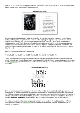 A altura do tipo foi fixada em 63 pontos fortes (chamados assim porque a altura exata oscila entre 63
pontos e 63 e meio, equivalentes a 23,688 mm).
O sistema Didot foi adotado em todas as fundições do mundo, exceto na Inglaterra e nos Estados
Unidos, onde o ponto tipográfico está baseado sobre a polegada inglesa, cuja equivalência com o
sistema métrico é de 0,352 mm. Em 1886 a American Type Founder's Association estabeleceu a
medida da pica em 1/72,27 de uma polegada (aproximadamente 0,3515 mm), sendo adotado este
sistema pelos Estados Unidos e pelas demais colônias inglesas. Os tipos se fundem geralmente em
tamanhos padronizados que vão desde os 6 até os 96 pontos, mantendo-se sua altura em 63 pontos
(23,312 mm).
A escala comum de tamanhos é a seguinte:
6, 7, 8, 9, 10, 11, 12, 14, 16, 18, 20, 24, 28, 32, 36, 40, 48, 60, 72, 84, 96
Com o aparecimento dos computadores e sua aplicação ao trabalho editorial e ao design gráfico se
tornou necessária a introdução de novos sistemas de Definição de fontes para tela que permitiram sua
correta impressão posterior e de novas unidades de medida que se aproximaram mais a natureza dos
monitores.
Entre os sistemas surgidos destaca um da companhia Adobe, chamado Postscript, que permite aos
ordenadores se comunicarem com os periféricos de impressão. Este sistema foi lançado inicialmente
em 1985 dentro do programa de edição Page Maker, opera armazenando os números em forma pilar e
está baseado no formato de texto ASCII, o normal para caracteres. Como unidade básica de medida
utiliza o ponto de polegada (uma polegada tem 72 pontos, equivalente a 2,54 centímetros).
Por outra parte, os monitores de computador utilizam como unidade de medida o pixel , definido
como a menor unidade de informação visual que se pode apresentar em tela, a partir da qual se
constrói as imagens.
 