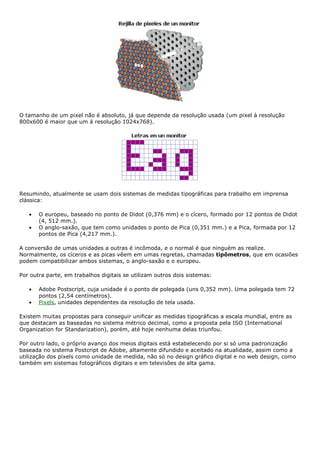 O tamanho de um pixel não é absoluto, já que depende da resolução usada (um pixel à resolução
800x600 é maior que um à resolução 1024x768).
Resumindo, atualmente se usam dois sistemas de medidas tipográficas para trabalho em imprensa
clássica:
• O europeu, baseado no ponto de Didot (0,376 mm) e o cícero, formado por 12 pontos de Didot
(4, 512 mm.).
• O anglo-saxão, que tem como unidades o ponto de Pica (0,351 mm.) e a Pica, formada por 12
pontos de Pica (4,217 mm.).
A conversão de umas unidades a outras é incômoda, e o normal é que ninguém as realize.
Normalmente, os cíceros e as picas vêem em umas regretas, chamadas tipômetros, que em ocasiões
podem compatibilizar ambos sistemas, o anglo-saxão e o europeu.
Por outra parte, em trabalhos digitais se utilizam outros dois sistemas:
• Adobe Postscript, cuja unidade é o ponto de polegada (uns 0,352 mm). Uma polegada tem 72
pontos (2,54 centímetros).
• Pixels, unidades dependentes da resolução de tela usada.
Existem muitas propostas para conseguir unificar as medidas tipográficas a escala mundial, entre as
que destacam as baseadas no sistema métrico decimal, como a proposta pela ISO (International
Organization for Standarization), porém, até hoje nenhuma delas triunfou.
Por outro lado, o próprio avanço dos meios digitais está estabelecendo por si só uma padronização
baseada no sistema Postcript de Adobe, altamente difundido e aceitado na atualidade, assim como a
utilização dos pixels como unidade de medida, não só no design gráfico digital e no web design, como
também em sistemas fotográficos digitais e em televisões de alta gama.
 
