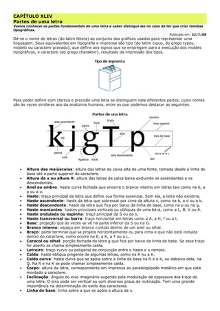 CAPÍTULO XLIV
Partes de uma letra
Vamos conhecer as partes fundamentais de uma letra e saber distingui-las no caso de ter que criar famílias
tipográficas.
Publicado em: 22/7/08
Dá-se o nome de letras (do latim littera) ao conjunto dos gráficos usados para representar uma
linguagem. Seus equivalentes em tipografia e imprensa são tipo (do latim typus, do grego typos,
modelo ou caractere gravado), que define aos signos que se empregam para a execução dos moldes
tipográficos, e caractere (do grego charakter), resultado da impressão dos tipos.
Para poder definir com clareza e precisão uma letra se distinguem nela diferentes partes, cujos nomes
são às vezes similares aos da anatomia humana, entre as que podemos destacar as seguintes:
• Altura das maiúsculas: altura das letras de caixa alta de uma fonte, tomada desde a linha de
base até a parte superior do caractere.
• Altura da x ou altura X: altura das letras de caixa baixa excluindo os ascendentes e os
descendentes.
• Anel ou ombro: haste curva fechada que encerra o branco interno em letras tais como na b, a
p ou a o.
• Haste: traço principal da letra que define sua forma essencial. Sem ela, a letra não existiria.
• Haste ascendente: haste da letra que sobressai por cima da altura x, como na b, a d ou a k.
• Haste descendente: haste da letra que fica por baixo da linha de base, como na p ou na g.
• Haste montantes: hastes principais verticais ou oblíquas de uma letra, como a L, B, V ou A.
• Haste ondulada ou espinha: traço principal da S ou da s.
• Haste transversal ou barra: traço horizontal em letras como a A, a H, f ou a t.
• Base: projeção que às vezes se vê na parte inferior da b ou na G.
• Branco interno: espaço em branco contido dentro de um anel ou olhal.
• Braço: parte terminal que se projeta horizontalmente ou para cima e que não está incluída
dentro do caractere, como ocorre na E, a K, a T ou a L.
• Caracol ou olhal: porção fechada da letra g que fica por baixo da linha de base. Se esse traço
for aberto se chama simplesmente calda.
• Letreiro: traço curvo ou poligonal de conjunção entre o haste e o remate.
• Calda: haste oblíqua pingente de algumas letras, como na R ou a K.
• Calda curva: haste curva que se apóia sobre a linha de base na R e a K, ou debaixo dela, na
Q. Na R e na K se pode chamar simplesmente calda.
• Corpo: altura da letra, correspondente em imprensa ao paralelepípedo metálico em que está
montado o caractere.
• Inclinação: ângulo do eixo imaginário sugerido pela modulação da espessura dos traço de
uma letra. O eixo pode ser vertical ou com diversos graus de inclinação. Tem uma grande
importância na determinação do estilo dos caracteres.
• Linha de base: linha sobre a que se apóia a altura da x.
 