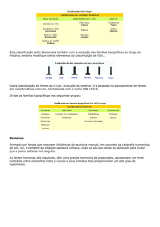 Esta classificação está relacionada também com a evolução das famílias tipográficas ao longo da
história, embora modifique certos elementos da classificação de VOX..
Outra classificação de fontes da ATypI, evolução da anterior, é a baseada no agrupamento de fontes
por características comuns, normalizada com o nome DIN 16518.
Divide as famílias tipográficas nos seguintes grupos:
Romanas
Formado por fontes que mostram influências da escritura manual, em concreto da caligrafia humanista
do séc. XV, e também da tradição lapidaria romana, onde os pés das letras se talhavam para evitar
que a pedra saltasse nos ângulos.
As fontes Romanas são regulares, têm uma grande harmonia de proporções, apresentam um forte
contraste entre elementos retos e curvos e seus remates lhes proporcionam um alto grau de
legibilidade.
 