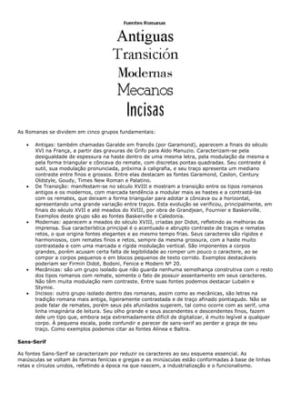 As Romanas se dividem em cinco grupos fundamentais:
• Antigas: também chamadas Garalde em francês (por Garamond), aparecem a finais do século
XVI na França, a partir das gravuras de Grifo para Aldo Manuzio. Caracterizam-se pela
desigualdade de espessura na haste dentro de uma mesma letra, pela modulação da mesma e
pela forma triangular e côncava do remate, com discretas pontas quadradas. Seu contraste é
sutil, sua modulação pronunciada, próxima à caligrafia, e seu traço apresenta um mediano
contraste entre finos e grossos. Entre elas destacam as fontes Garamond, Caslon, Century
Oldstyle, Goudy, Times New Roman e Palatino.
• De Transição: manifestam-se no século XVIII e mostram a transição entre os tipos romanos
antigos e os modernos, com marcada tendência a modular mais as hastes e a contrastá-las
com os remates, que deixam a forma triangular para adotar a côncava ou a horizontal,
apresentando uma grande variação entre traços. Esta evolução se verificou, principalmente, em
finais do século XVII e até meados do XVIII, por obra de Grandjean, Fournier e Baskerville.
Exemplos deste grupo são as fontes Baskerville e Caledonia.
• Modernas: aparecem a meados do século XVIII, criadas por Didot, refletindo as melhoras da
imprensa. Sua característica principal é o acentuado e abrupto contraste de traços e remates
retos, o que origina fontes elegantes e ao mesmo tempo frias. Seus caracteres são rígidos e
harmoniosos, com remates finos e retos, sempre da mesma grossura, com a haste muito
contrastada e com uma marcada e rígida modulação vertical. São imponentes a corpos
grandes, porém acusam certa falta de legibilidade ao romper um pouco o caractere, ao se
compor a corpos pequenos e em blocos pequenos de texto corrido. Exemplos destacáveis
poderiam ser Firmin Didot, Bodoni, Fenice e Modern Nº 20.
• Mecânicas: são um grupo isolado que não guarda nenhuma semelhança construtiva com o resto
dos tipos romanos com remate, somente o fato de possuir assentamento em seus caracteres.
Não têm muita modulação nem contraste. Entre suas fontes podemos destacar Lubalin e
Stymie.
• Incisos: outro grupo isolado dentro das romanas, assim como as mecânicas, são letras na
tradição romana mais antiga, ligeiramente contrastada e de traço afinado pontiagudo. Não se
pode falar de remates, porém seus pés afunilados sugerem, tal como ocorre com as serif, uma
linha imaginária de leitura. Seu olho grande e seus ascendentes e descendentes finos, fazem
dele um tipo que, embora seja extremadamente difícil de digitalizar, é muito legível a qualquer
corpo. À pequena escala, pode confundir e parecer de sans-serif ao perder a graça de seu
traço. Como exemplos podemos citar as fontes Alinea e Baltra.
Sans-Serif
As fontes Sans-Serif se caracterizam por reduzir os caracteres ao seu esquema essencial. As
maiúsculas se voltam às formas fenícias e gregas e as minúsculas estão conformadas à base de linhas
retas e círculos unidos, refletindo a época na que nascem, a industrialização e o funcionalismo.
 