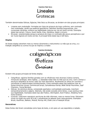 Também denominadas Góticas, Egípcias, Palo Seco ou Etruscas, se dividem em dois grupos principais:
• Lineares sem modulação: formadas por tipos de grossura de traço uniforme, sem contraste
nem modulação, sendo sua essência geométrica. Admitem famílias longuíssimas, com
numerosas variantes, embora sua legibilidade costuma ser má em texto corrido. Exemplos
deste tipo seriam: Futura, Avant Garde, Eras, Helvética, Kabel e Univers.
• Etruscas: caracterizadas porque a grossura do traço e o contraste são pouco perceptíveis e por
ser muito legíveis em texto corrido. A principal fonte deste tipo é Gill Sans.
Display
As fontes display advertem mais ou menos claramente o instrumento e a mão que as criou, e a
tradição caligráfica ou cursiva na que se inspirou o criador.
Existem três grupos principais de fontes display:
• Caligráficas: aglutina famílias geradas com as influências mais diversas (rústica romana,
minúscula carolíngio, letra inglesa...), baseadas todas elas na mão que as criou. Com o tempo a
escritura caligráfica se tornou cada vez mais decorativa. Atualmente se utiliza em convites a
cerimônias ou determinados acontecimentos. Como exemplos deste tipo podemos citar as
fontes American Uncial, Commercial Script, Cancelleresca Seript, Bible Seript Flourishes, Zapf
Chancery, Young Baroque.
• Góticas: de estrutura densa, composição apertada e verticalidade acentuada, mancham
extraordinariamente a página. Ademais, não existe conexão entre letras, o que acentua mais
sua ilegibilidade. Exemplos deste tipo são Fraktur, Old English, Koch Fraktur, Wedding Text,
Forte Grotisch.
• Cursivas: costumam reproduzir escrituras de mão informais, mais ou menos livres. Estiveram
muito na moda nos anos 50 e 60, e atualmente se detecta certo ressurgimento. Exemplos:
Brush, Kauffman, Balloon, Mistral, Murray Hill, Chalk Line e Freestyle Script.
Decorativas
Estas fontes não foram concebidas como tipos de texto, e sim para um uso esporádico e isolado.
 