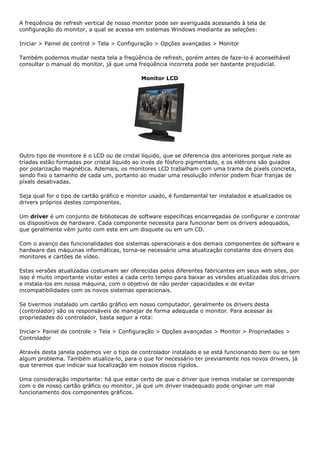A freqüência de refresh vertical de nosso monitor pode ser averiguada acessando à tela de
configuração do monitor, a qual se acessa em sistemas Windows mediante as seleções:
Iniciar > Painel de control > Tela > Configuração > Opções avançadas > Monitor
Também podemos mudar nesta tela a freqüência de refresh, porém antes de faze-lo é aconselhável
consultar o manual do monitor, já que uma freqüência incorreta pode ser bastante prejudicial.
Monitor LCD
Outro tipo de monitore é o LCD ou de cristal líquido, que se diferencia dos anteriores porque nele as
tríadas estão formadas por cristal líquido ao invés de fósforo pigmentado, e os elétrons são guiados
por polarização magnética. Ademais, os monitores LCD trabalham com uma trama de píxels concreta,
sendo fixo o tamanho de cada um, portanto ao mudar uma resolução inferior podem ficar franjas de
píxels desativadas.
Seja qual for o tipo de cartão gráfico e monitor usado, é fundamental ter instalados e atualizados os
drivers próprios destes componentes.
Um driver é um conjunto de bibliotecas de software específicas encarregadas de configurar e controlar
os dispositivos de hardware. Cada componente necessita para funcionar bem os drivers adequados,
que geralmente vêm junto com este em um disquete ou em um CD.
Com o avanço das funcionalidades dos sistemas operacionais e dos demais componentes de software e
hardware das máquinas informáticas, torna-se necessário uma atualização constante dos drivers dos
monitores e cartões de vídeo.
Estas versões atualizadas costumam ser oferecidas pelos diferentes fabricantes em seus web sites, por
isso é muito importante visitar estes a cada certo tempo para baixar as versões atualizadas dos drivers
e instala-los em nossa máquina, com o objetivo de não perder capacidades e de evitar
incompatibilidades com os novos sistemas operacionais.
Se tivermos instalado um cartão gráfico em nosso computador, geralmente os drivers desta
(controlador) são os responsáveis de manejar de forma adequada o monitor. Para acessar às
propriedades do controlador, basta seguir a rota:
Iniciar> Painel de controle > Tela > Configuração > Opções avançadas > Monitor > Propriedades >
Controlador
Através desta janela podemos ver o tipo de controlador instalado e se está funcionando bem ou se tem
algum problema. Também atualiza-lo, para o que for necessário ter previamente nos novos drivers, já
que teremos que indicar sua localização em nossos discos rígidos.
Uma consideração importante: há que estar certo de que o driver que iremos instalar se corresponde
com o de nosso cartão gráfico ou monitor, já que um driver inadequado pode originar um mal
funcionamento dos componentes gráficos.
 
