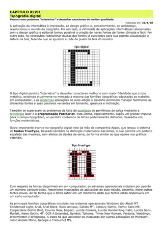 CAPÍTULO XLVII
Tipografia digital
Vemos como podemos “interletrar” e desenhar caracteres de melhor qualidade.
Publicado em: 22/8/08
A aplicação da informática à impressão, ao design gráfico e, posteriormente, ao webdesign,
revolucionou o mundo da tipografia. Por um lado, a infinidade de aplicações informáticas relacionadas
com o design gráfico e editorial tornou possível a criação de novas fontes de forma cômoda e fácil. Por
outro lado, foi necessário redesenhar muitas das fontes já existentes para sua correta visualização e
leitura na tela, fazendo que se ajustem a rede de pixels da tela do monitor.
O tipo digital permite "interletrar" e desenhar caracteres melhor e com maior fidelidade que o tipo
metálico, existindo atualmente no mercado a maioria das famílias tipográficas adaptadas ao trabalho
em computador, e as modernas aplicações de auto-edição e desenho permitem manejar facilmente as
diferentes fontes e suas possíveis variantes em tamanho, grossura e inclinação.
Também se superaram os problemas de falta de qualidade de periféricos de saída mediante a
tecnologia laser e a programação PostScript. Esta última, especialmente, supôs um grande impulso
para o campo tipográfico, ao permitir contornos de letras perfeitamente definidos, baseados em
funções matemáticas.
Outro importante avance na tipografia digital veio da mão da companhia Apple, que lançou o sistema
de fontes TrueType, baseado também na definição matemática das letras, o que permite um perfeito
escalado das mesmas, sem efeitos de dentes de serra, de forma similar ao que ocorre nos gráficos
vetoriais.
Com respeito às fontes disponíveis em um computador, os sistemas operacionais instalam por padrão
um número variável delas. Posteriores instalações de aplicações de auto-edição, desenho, entre outras
fontes novas, de tal forma que é difícil saber em um momento dado que fontes estão disponíveis em
um certo computador.
As principais famílias tipográficas incluídas nos sistemas operacionais Windows são Abadi MT
Condensed Light, Arial, Arial Black, Book Antiqua, Calisto MT, Century Gothic, Comic Sans MS,
Copperplate Gothic Bold, Courier New, Impact, Lucida Console, Lucida Handwriting Italic, Lucida Sans,
Marlett, News Gothic MT. OCR A Extended, Symbol, Tahoma, Times New Roman, Verdana, Webdings,
Westminster e Wingdings. A estas há que adicionar as instaladas por outras aplicações de Microsoft,
como Andale Mono, Georgia e Trebuchet MS.
 