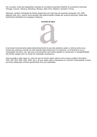 Por su parte, entre las tipografías incluidas en el sistema operativo MacOS se encontram Charcoal,
Chicago, Courier, Geneva, Helvetica, Monaco, New York, Palatino, Symbol e Times.
Ademais, existem infinidade de fontes disponíveis em todo tipo de suportes (disquete, CD, DVD,
páginas web, etc.), assim como aquelas não padronizadas criadas por autores pontuais, todas elas
facilmente instaláveis em qualquer máquina.
O principal inconveniente deste desconhecimento é que não podemos saber a ciência certa se as
fontes que estamos usando em tela estarão logo disponíveis na imprensa, na impressora ou no
computador do leitor, por isso que é conveniente usar fontes padrão ou comprovar a compatibilidade
das fontes usadas com os meios de impressão necessários.
Uma exceção a esta regra é o caso de que os textos sejam salvos como arquivo gráfico (formatos
TIFF, GIF, JPG, PNG, SVG, SWF, etc.), já que neste caso a impressora ou monitor interpretarão o texto
de forma adequada, embora geralmente com pior qualidade.
 