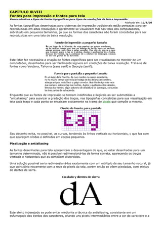 CAPÍTULO XLVIII
Fontes para impressão e fontes para tela
Vemos técnicas e tipos de fontes tipográficas para tipos de resoluções de tela e impressão.
Publicado em: 10/9/08
As fontes tipográficas desenhadas para sistemas de impressão tradicionais estão pensadas para ser
reproduzidas em altas resoluções e geralmente se visualizam mal nas telas dos computadores,
sobretudo em pequenos tamanhos, já que as formas dos caracteres não foram concebidas para ser
reproduzidas em uma tela de baixa resolução.
Este fator fez necessária a criação de fontes específicas para ser visualizadas no monitor de um
computador, desenhadas para ser facilmente legíveis em condições de baixa resolução. Trata-se de
fontes como Verdana, Tahoma (sans serif) e Georgia (serif).
Enquanto que as fontes de impressão se tornam indefinidas e ilegíveis ao ser submetidas a
"antialiasing" para suavizar a gradação dos traços, nas tipografias concebidas para sua visualização em
tela cada traço e cada ponto se encaixam exatamente na trama de pixels que compõe a mesma.
Seu desenho evita, no possível, as curvas, tendendo às linhas verticais ou horizontais, o que faz com
que apareçam nítidas e definidas em corpos pequenos.
Pixelização e antialiasing
As fontes desenhadas para tela apresentam a desvantagem de que, ao estar desenhadas para um
tamanho determinado, não é possível redimensioná-las de forma correta, aparecendo os traços
verticais e horizontais que as compõem distorcidos.
Uma solução possível seria redimensioná-las exatamente com um múltiplo de seu tamanho natural, já
que coincidiria novamente com a rede de pixels da tela, porém então se vêem pixeladas, com efeitos
de dentes de serra.
Este efeito indesejado se pode evitar mediante a técnica do antialiasing, consistente em um
esfumaçado das bordas dos caracteres, criando uns pixels intermediários entre a cor do caractere e a
 