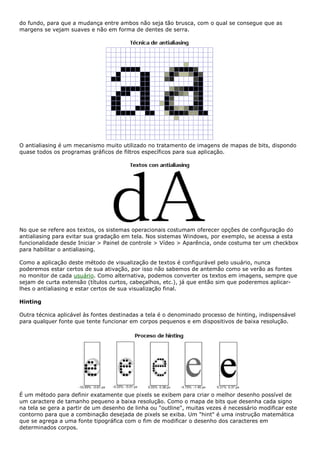 do fundo, para que a mudança entre ambos não seja tão brusca, com o qual se consegue que as
margens se vejam suaves e não em forma de dentes de serra.
O antialiasing é um mecanismo muito utilizado no tratamento de imagens de mapas de bits, dispondo
quase todos os programas gráficos de filtros específicos para sua aplicação.
No que se refere aos textos, os sistemas operacionais costumam oferecer opções de configuração do
antialiasing para evitar sua gradação em tela. Nos sistemas Windows, por exemplo, se acessa a esta
funcionalidade desde Iniciar > Painel de controle > Vídeo > Aparência, onde costuma ter um checkbox
para habilitar o antialiasing.
Como a aplicação deste método de visualização de textos é configurável pelo usuário, nunca
poderemos estar certos de sua ativação, por isso não sabemos de antemão como se verão as fontes
no monitor de cada usuário. Como alternativa, podemos converter os textos em imagens, sempre que
sejam de curta extensão (títulos curtos, cabeçalhos, etc.), já que então sim que poderemos aplicar-
lhes o antialiasing e estar certos de sua visualização final.
Hinting
Outra técnica aplicável às fontes destinadas a tela é o denominado processo de hinting, indispensável
para qualquer fonte que tente funcionar em corpos pequenos e em dispositivos de baixa resolução.
É um método para definir exatamente que pixels se exibem para criar o melhor desenho possível de
um caractere de tamanho pequeno a baixa resolução. Como o mapa de bits que desenha cada signo
na tela se gera a partir de um desenho de linha ou "outline", muitas vezes é necessário modificar este
contorno para que a combinação desejada de pixels se exiba. Um "hint" é uma instrução matemática
que se agrega a uma fonte tipográfica com o fim de modificar o desenho dos caracteres em
determinados corpos.
 
