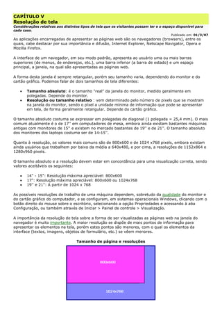 CAPÍTULO V
Resolução de tela
Considerações relativas aos distintos tipos de tela que os visitantes possam ter e o espaço disponível para
cada caso.
Publicado em: 01/3/07
As aplicações encarregadas de apresentar as páginas web são os navegadores (browsers), entre os
quais, cabe destacar por sua importância e difusão, Internet Explorer, Netscape Navigator, Opera e
Mozilla Firefox.
A interface de um navegador, em seu modo padrão, apresenta ao usuário uma ou mais barras
superiores (de menus, de endereços, etc.), uma barra inferior (a barra de estado) e um espaço
principal, a janela, na qual são apresentadas as páginas web.
A forma desta janela é sempre retangular, porém seu tamanho varia, dependendo do monitor e do
cartão gráfico. Podemos falar de dois tamanhos de tela diferentes:
• Tamanho absoluto: é o tamanho "real" da janela do monitor, medido geralmente em
polegadas. Depende do monitor.
• Resolução ou tamanho relativo : vem determinado pelo número de pixels que se mostram
na janela do monitor, sendo o píxel a unidade mínima de informação que pode se apresentar
em tela, de forma geralmente retangular. Depende do cartão gráfico.
O tamanho absoluto costuma se expressar em polegadas de diagonal (1 polegada = 25,4 mm). O mais
comum atualmente é o de 17'' em computadores de mesa, embora ainda existam bastantes máquinas
antigas com monitores de 15'' e existem no mercado bastantes de 19'' e de 21''. O tamanho absoluto
dos monitores dos laptops costuma ser de 14-15''.
Quanto à resolução, os valores mais comuns são de 800x600 e de 1024 x768 pixels, embora existam
ainda usuários que trabalhem por baixo da média a 640x480, e por cima, a resoluções de 1152x864 e
1280x960 pixels.
O tamanho absoluto e a resolução devem estar em concordância para uma visualização correta, sendo
valores aceitáveis os seguintes:
• 14" - 15": Resolução máxima apreciável: 800x600
• 17": Resolução máxima apreciável: 800x600 ou 1024x768
• 19'' e 21": A partir de 1024 x 768
As possíveis resoluções de trabalho de uma máquina dependem, sobretudo da qualidade do monitor e
do cartão gráfico do computador, e se configuram, em sistemas operacionais Windows, clicando com o
botão direito do mouse sobre o escritório, selecionando a opção Propriedades e acessando à aba
Configuração, ou também através de Iniciar > Painel de controle > Visualização.
A importância da resolução de tela sobre a forma de ser visualizadas as páginas web na janela do
navegador é muito importante. A maior resolução se dispõe de mais pontos de informação para
apresentar os elementos na tela, porém estes pontos são menores, com o qual os elementos da
interface (textos, imagens, objetos de formulário, etc.) se vêem menores.
Tamanho de página e resoluções
 