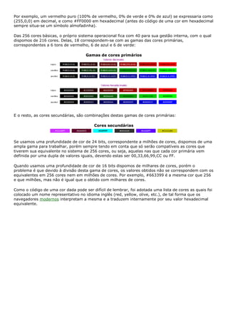 Por exemplo, um vermelho puro (100% de vermelho, 0% de verde e 0% de azul) se expressaria como
(255,0,0) em decimal, e como #FF0000 em hexadecimal (antes do código de uma cor em hexadecimal
sempre situa-se um símbolo almofadinha).
Das 256 cores básicas, o próprio sistema operacional fica com 40 para sua gestão interna, com o qual
dispomos de 216 cores. Delas, 18 correspondem-se com as gamas das cores primárias,
correspondentes a 6 tons de vermelho, 6 de azul e 6 de verde:
Gamas de cores primários
E o resto, as cores secundárias, são combinações destas gamas de cores primárias:
Cores secundárias
Se usamos uma profundidade de cor de 24 bits, correspondente a milhões de cores, dispomos de uma
ampla gama para trabalhar, porém sempre tendo em conta que só serão compatíveis as cores que
tiverem sua equivalente no sistema de 256 cores, ou seja, aquelas nas que cada cor primária vem
definida por uma dupla de valores iguais, devendo estas ser 00,33,66,99,CC ou FF.
Quando usamos uma profundidade de cor de 16 bits dispomos de milhares de cores, porém o
problema é que devido à divisão desta gama de cores, os valores obtidos não se correspondem com os
equivalentes em 256 cores nem em milhões de cores. Por exemplo, #663399 é a mesma cor que 256
e que milhões, mas não é igual que o obtido com milhares de cores.
Como o código de uma cor dada pode ser difícil de lembrar, foi adotada uma lista de cores as quais foi
colocado um nome representativo no idioma inglês (red, yellow, olive, etc.), de tal forma que os
navegadores modernos interpretam a mesma e a traduzem internamente por seu valor hexadecimal
equivalente.
 