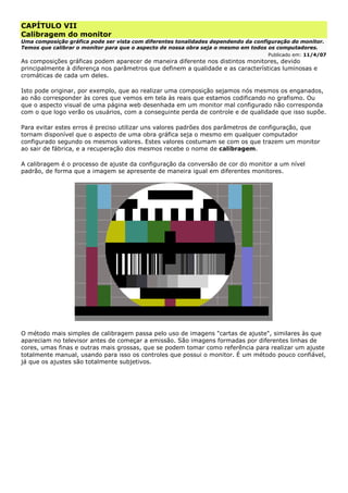 CAPÍTULO VII
Calibragem do monitor
Uma composição gráfica pode ser vista com diferentes tonalidades dependendo da configuração do monitor.
Temos que calibrar o monitor para que o aspecto de nossa obra seja o mesmo em todos os computadores.
Publicado em: 11/4/07
As composições gráficas podem aparecer de maneira diferente nos distintos monitores, devido
principalmente à diferença nos parâmetros que definem a qualidade e as características luminosas e
cromáticas de cada um deles.
Isto pode originar, por exemplo, que ao realizar uma composição sejamos nós mesmos os enganados,
ao não corresponder às cores que vemos em tela às reais que estamos codificando no grafismo. Ou
que o aspecto visual de uma página web desenhada em um monitor mal configurado não corresponda
com o que logo verão os usuários, com a conseguinte perda de controle e de qualidade que isso supõe.
Para evitar estes erros é preciso utilizar uns valores padrões dos parâmetros de configuração, que
tornam disponível que o aspecto de uma obra gráfica seja o mesmo em qualquer computador
configurado segundo os mesmos valores. Estes valores costumam se com os que trazem um monitor
ao sair de fábrica, e a recuperação dos mesmos recebe o nome de calibragem.
A calibragem é o processo de ajuste da configuração da conversão de cor do monitor a um nível
padrão, de forma que a imagem se apresente de maneira igual em diferentes monitores.
O método mais simples de calibragem passa pelo uso de imagens "cartas de ajuste", similares às que
apareciam no televisor antes de começar a emissão. São imagens formadas por diferentes linhas de
cores, umas finas e outras mais grossas, que se podem tomar como referência para realizar um ajuste
totalmente manual, usando para isso os controles que possui o monitor. É um método pouco confiável,
já que os ajustes são totalmente subjetivos.
 