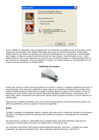 Outro método de calibragem mais avançado são as ferramentas de gestão da cor que facilitam certos
programas de aplicação, como Adobe Photoshop, que inclui uma ferramenta básica, denominada
Adobe Gamma, que pode ser utilizada para eliminar tonalidades de cor e padronizar a apresentação
das imagens. Acessa-se a esta ferramenta através do menu Ajuda > Administração da cor > Abrir
Adobe Gamma, com o qual acessamos a uma tela que nos permite ajustar os valores diretamente ou
por meio de um assistente. Uma vez calibrado o monitor, os valores podem ser armazenados em um
arquivo para as sucessivas re-configurações.
Calibrador de monitor
Porém sem dúvida a melhor forma de calibrar um monitor é utilizar o hardware específico para isso. O
funcionamento varia segundo o dispositivo usado. Alguns se conectam diretamente ao monitor para
coleta de dados binários, permitindo um ajuste individual direto de cada um dos canhões. Outros se
baseiam em situar frente à tela do monitor diferentes medidores (calorímetros, colorímetros, etc.)
para colher dados, fornecendo uma leitura dos valores atuais e proporcionando os valores idôneos de
configuração.
Seja qual for o método escolhido, para uma correta configuração do monitor deveremos ajustar uma
série de parâmetros, entre os quais se incluem os seguintes:
Brilho
Também chamado, luminosidade, define a relação não linear entre a tensão de entrada e a luminancia
de saída, é intrínseco da física do ambiente dos canhões de elétrons e não depende da iluminação
ambiente.
De outra forma, o brilho é a intensidade de luz emitida sobre uma área específica, pela qual as
mudanças de brilho podem escurecer ou clarear todo o conteúdo da tela.
Os monitores tradicionais (CRT) geram aproximadamente de 80 a 100 cd/m ² (candela por metro
quadrado). No caso de monitores LCD, não se admitem valores inferiores a 150 cd/m ².
 