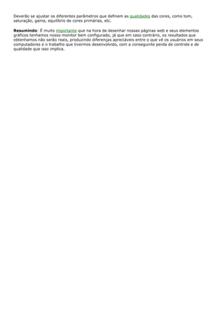 Deverão se ajustar os diferentes parâmetros que definem as qualidades das cores, como tom,
saturação, gama, equilíbrio de cores primárias, etc.
Resumindo: É muito importante que na hora de desenhar nossas páginas web e seus elementos
gráficos tenhamos nosso monitor bem configurado, já que em caso contrário, os resultados que
obtenhamos não serão reais, produzindo diferenças apreciáveis entre o que vê os usuários em seus
computadores e o trabalho que tivermos desenvolvido, com a conseguinte perda de controle e de
qualidade que isso implica.
 