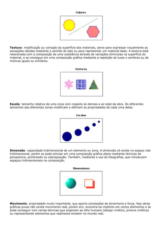 Textura: modificação ou variação da superfície dos materiais, serve para expressar visualmente as
sensações obtidas mediante o sentido do tato ou para representar um material dado. A textura está
relacionada com a composição de uma substância através de variações diminutas na superfície do
material, e se consegue em uma composição gráfica mediante a repetição de luzes e sombras ou de
motivos iguais ou similares.
Escala: tamanho relativo de uma zona com respeito às demais e ao total da obra. Os diferentes
tamanhos das diferentes zonas modificam e definem as propriedades de cada uma delas.
Dimensão: capacidade tridimensional de um elemento ou zona. A dimensão só existe no espaço real
tridimensional, porém se pode simular em uma composição gráfica plana mediante técnicas de
perspectiva, sombreado ou sobreposição. Também, mediante o uso de fotografias, que introduzem
espaços tridimensionais na composição.
Movimento: propriedade muito importante, que aporta conotações de dinamismo e força. Nas obras
gráficas puras não existe movimento real, porém sim, encontra-se implícito em certos elementos e se
pode conseguir com certas técnicas que enganam ao olho humano (design cinético, pintura cinética)
ou representando elementos que realmente existem no mundo real.
 