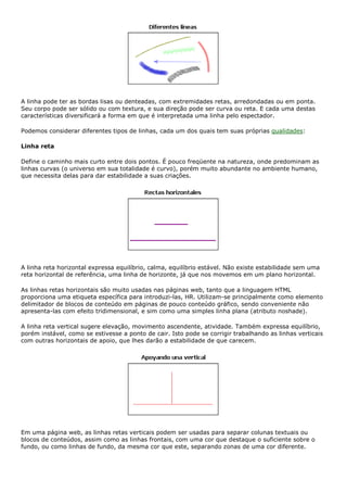 A linha pode ter as bordas lisas ou denteadas, com extremidades retas, arredondadas ou em ponta.
Seu corpo pode ser sólido ou com textura, e sua direção pode ser curva ou reta. E cada uma destas
características diversificará a forma em que é interpretada uma linha pelo espectador.
Podemos considerar diferentes tipos de linhas, cada um dos quais tem suas próprias qualidades:
Linha reta
Define o caminho mais curto entre dois pontos. É pouco freqüente na natureza, onde predominam as
linhas curvas (o universo em sua totalidade é curvo), porém muito abundante no ambiente humano,
que necessita delas para dar estabilidade a suas criações.
A linha reta horizontal expressa equilíbrio, calma, equilíbrio estável. Não existe estabilidade sem uma
reta horizontal de referência, uma linha de horizonte, já que nos movemos em um plano horizontal.
As linhas retas horizontais são muito usadas nas páginas web, tanto que a linguagem HTML
proporciona uma etiqueta específica para introduzi-las, HR. Utilizam-se principalmente como elemento
delimitador de blocos de conteúdo em páginas de pouco conteúdo gráfico, sendo conveniente não
apresenta-las com efeito tridimensional, e sim como uma simples linha plana (atributo noshade).
A linha reta vertical sugere elevação, movimento ascendente, atividade. Também expressa equilíbrio,
porém instável, como se estivesse a ponto de cair. Isto pode se corrigir trabalhando as linhas verticais
com outras horizontais de apoio, que lhes darão a estabilidade de que carecem.
Em uma página web, as linhas retas verticais podem ser usadas para separar colunas textuais ou
blocos de conteúdos, assim como as linhas frontais, com uma cor que destaque o suficiente sobre o
fundo, ou como linhas de fundo, da mesma cor que este, separando zonas de uma cor diferente.
 