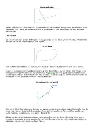 A linha reta inclinada, pelo contrário, expressa tensão, instabilidade, desequilíbrio. Parecem que estão
a ponto de cair. Dentro das linhas inclinadas, a que forma 45º com a horizontal é a mais estável e
reconhecível.
Linha curva
É a linha mais livre e a mais dinâmica de todas, podendo sugerir desde um movimento perfeitamente
definido até um movimento caótico, sem regras.
Está bastante associada ao ser humano, que escreve e desenha quase sempre com linhas curvas.
As curvas mais comumente usadas em design gráfico digital são as curvas Bézier. Este tipo de curva
foi desenvolvido por Pierre Bézier por encomenda da empresa Renault, que buscava uma família de
curvas representáveis matemáticamente (são curvas de terceiro grau) que permitiram representar as
curvaturas suaves que desejavam dar a seus automóveis.
Uma curva Bézier fica totalmente definida por quatro pontos característicos, os pontos inicial e final da
curva e dois pontos de controle (manejadores) que definem sua forma. Para modificar sua forma,
basta mudar de posição um de seus pontos de controle.
São curvas de manejo pouco complexo e muito elegantes, com um desenvolvimento muito suave,
capazes de se adaptar a quase qualquer forma imaginável, portanto são muito usadas para desenhar
logotipos e ícones e para copiar qualquer figura.
 