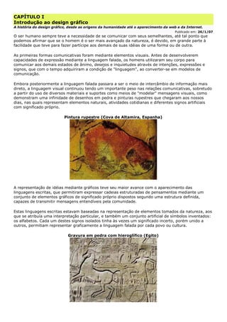 CAPÍTULO I
Introdução ao design gráfico
A história do design gráfico, desde as origens da humanidade até o aparecimento da web e da Internet.
Publicado em: 26/1/07
O ser humano sempre teve a necessidade de se comunicar com seus semelhantes, até tal ponto que
podemos afirmar que se o homem é o ser mais avançado da natureza, é devido, em grande parte à
facilidade que teve para fazer partícipe aos demais de suas idéias de uma forma ou de outra.
As primeiras formas comunicativas foram mediante elementos visuais. Antes de desenvolverem
capacidades de expressão mediante a linguagem falada, os homens utilizaram seu corpo para
comunicar aos demais estados de ânimo, desejos e inquietudes através de intenções, expressões e
signos, que com o tempo adquiriram a condição de "linguagem", ao converter-se em modelos de
comunicação.
Embora posteriormente a linguagem falada passara a ser o meio de intercâmbio de informação mais
direto, a linguagem visual continuou tendo um importante peso nas relações comunicativas, sobretudo
a partir do uso de diversos materiais e suportes como meios de "modelar" mensagens visuais, como
demonstram uma infinidade de desenhos em pedra e pinturas rupestres que chegaram aos nossos
dias, nas quais representam elementos naturais, atividades cotidianas e diferentes signos artificiais
com significado próprio.
Pintura rupestre (Cova de Altamira, Espanha)
A representação de idéias mediante gráficos teve seu maior avance com o aparecimento das
linguagens escritas, que permitiram expressar cadeias estruturadas de pensamentos mediante um
conjunto de elementos gráficos de significado próprio dispostos segundo uma estrutura definida,
capazes de transmitir mensagens entendíveis pela comunidade.
Estas linguagens escritas estavam baseadas na representação de elementos tomados da natureza, aos
que se atribuía uma interpretação particular, e também um conjunto artificial de símbolos inventados:
os alfabetos. Cada um destes signos isolados tinha às vezes um significado incerto, porém unido a
outros, permitiam representar graficamente a linguagem falada por cada povo ou cultura.
Gravura em pedra com hieroglífico (Egito)
 