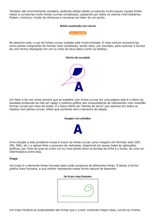 Também são enormemente versáteis, podendo adotar desde curvaturas muito suaves (quase linhas
retas) a curvaturas muito fortes (curvas complexas), passando por todos os valores intermediários.
Podem, inclusive, mudar de côncavas a convexas ao redor de um ponto.
No desenho web, o uso de linhas curvas isoladas está muito limitado. É mais comum encontra-las
como partes integrantes de formas mais complexas, sendo úteis, por exemplo, para suavizar a dureza
de uma forma retangular em um ou mais de seus lados (como os botões).
Um fator a ter em conta sempre que se trabalhe com linhas curvas em uma página web é o efeito de
escalado produzido ao não ser capaz o sistema gráfico dos computadores de representar com exatidão
formas curvas por meio de píxels. É o típico efeito de "dentes de serra" que aparece em todos os
objetos com partes curvas, efeito que aumenta com o tamanho do objeto.
Uma solução a este problema visual é incluir as linhas curvas como imagens em formato web (GIF,
JPG, PNG, etc.) e aplicar-lhes o processo de rastreado, disponível em quase todas as aplicações
gráficas, por meio do qual se criam um ou mais píxels entre as bordas da linha e o fundo, de uma cor
intermediária entre elas.
Traço
Um traço é o elemento linear formado pela união sucessiva de diferentes linhas. É talvez a forma
gráfica mais humana, a que melhor representa nossa forma natural de desenhar.
Um traço herdará as propriedades das linhas que o criam, existindo traços retos, curvos ou mistos.
 