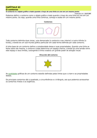 CAPÍTULO XI
O contorno
O contorno é o objeto gráfico criado quando o traço de uma linha se une em um mesmo ponto.
Publicado em: 13/7/07
Podemos definir o contorno como o objeto gráfico criado quando o traço de uma linha se une em um
mesmo ponto. Ou seja, quando uma linha continua, começa e acaba em um mesmo ponto.
Todo contorno delimita duas zonas, uma demarcada (o contorno e seu interior) e outra infinita (o
fundo), criando-se um sub-mundo gráfico particular em cada forma definida por cada contorno.
A linha base de um contorno define a complexidade dessa e suas propriedades. Quando uma linha se
fecha sobre ela mesma, o contorno criado determina um espaço interno, criando-se uma tensão entre
este espaço e seus limites, outorgando à linha criadora um grande poder de atração visual.
As qualidades gráficas de um contorno estarão definidas pelas linhas que o criam e as propriedades
destas.
Os principais contornos são o quadrado, a circunferência e o triângulo, aos que podemos acrescentar
os contornos mistos e os orgânicos.
 