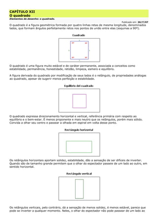 CAPÍTULO XII
O quadrado
Elementos de desenho: o quadrado.
Publicado em: 26/7/07
O quadrado é a figura geométrica formada por quatro linhas retas de mesma longitude, denominados
lados, que formam ângulos perfeitamente retos nos pontos de união entre elas (esquinas a 90º).
O quadrado é uma figura muito estável e de caráter permanente, associada a conceitos como
estabilidade, permanência, honestidade, retidão, limpeza, esmero e equilíbrio.
A figura derivada do quadrado por modificação de seus lados é o retângulo, de propriedades análogas
ao quadrado, apesar de sugerir menos perfeição e estabilidade.
O quadrado expressa direcionamento horizontal e vertical, referência primária com respeito ao
equilíbrio e o bem-estar. É menos proponente e mais neutro que os retângulos, porém mais sólido.
Convida a olhar seu centro e passear a olhada em espiral em volta desse ponto.
Os retângulos horizontais aportam solidez, estabilidade, dão a sensação de ser difíceis de inverter.
Quando são de tamanho grande permitem que o olhar do espectador passeie de um lado ao outro, em
sentido horizontal.
Os retângulos verticais, pelo contrário, dá a sensação de menos solidez, é menos estável, parece que
pode se inverter a qualquer momento. Neles, o olhar do espectador não pode passear de um lado ao
 
