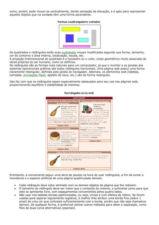 outro, porém, pode mover-se verticalmente, dando sensação de elevação, e é apto para representar
aqueles objetos que na verdade têm uma forma ascendente.
Os quadrados e retângulos terão suas qualidades visuais modificadas segundo sua forma, tamanho,
cor do contorno e área interna, localização, escala, etc.
A projeção tridimensional do quadrado é o hexaedro ou o cubo, corpo geométrico muito associado às
obras próprias do ser humano, como os edifícios.
Os retângulos são as formas mais naturais para um computador, já que o monitor e as janelas dos
sistemas operacionais gráficos são todos retângulos horizontais. Uma página web possui uma forma
claramente retangular, definida pela janela do navegador. Ademais, os elementos web (tabelas,
camadas, animações Flash, applets de Java, etc.) são de forma retangular.
Isto faz com que os retângulos sejam especialmente adequados para seu uso nas páginas web,
proporcionando equilíbrio e estabilidade às mesmas.
Entretanto, é conveniente seguir uma série de pautas na hora de usar retângulos, a fim de evitar a
monotonia e o aspecto artificial de uma página quadriculada demais:
• Cada retângulo deve estar alinhado com os demais objetos da página que lhe rodeiam.
• O tamanho do retângulo deve ser maior que o conteúdo do mesmo, o suficiente como para que
este se apresente livre, com espaçamentos convenientes pelos quatro lados.
• Não usar nas tabelas bordas padronizadas, ou seja, cinzas e com efeitos de relevo. Se forem
usadas para separar logicamente registros, é melhor lhes atribuir uma borda fina (sobre 1
píxel) de uma cor que contraste suficientemente com a borda, porém que não seja chamativa
demais. De qualquer forma, é preferível utilizar outros métodos para obter a separação, como
filas de duas cores alternativas (pijamas).
 