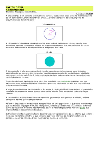 CAPÍTULO XIII
A circunferência
Elementos de design: a circunferência.
Publicado em: 09/8/07
A circunferência é um contorno continuamente curvado, cujos pontos estão todos na mesma distância
de um ponto central, chamado centro do círculo. A distância constante de qualquer ponto da
circunferência se denomina radio.
A circunferência representa a área que contém e seu interior, denominada círculo, a forma mais
enigmática de todas, considerada perfeita por nossos antepassados. Sua direcionalidade é a curva,
associada ao movimento, ao enquadramento, à repetição e ao calor.
A forma circular produz um movimento de rotação evidente, possui um grande valor simbólico,
especialmente seu centro, e tem conotações psicológicas como proteção, inestabilidade, totalidade,
movimento contínuo ou infinito. É típico representar também os espaços fechados, herméticos, com
circunferências ou círculos.
Contornos derivados da circunferência são o oval e ovalado, com qualidades parecidas, mas que
expressam ainda mais instabilidade e dinamismo, embora o movimento perfeito seja uma qualidade
própria da circunferência.
A projeção tridimensional da circunferência é a esfera, o corpo geométrico mais perfeito, o que contém
um maior volume em um menor espaço, o que define a forma tanto dos átomos como dos corpos
celestes.
A circunferência e o círculo são talvez os elementos geométricos mais perfeitos e estáveis, embora
carregados de uma grande carga dinâmica.
As formas circulares são muito difícies de representar em uma página web, já que todos os elementos
que nos facilita a linguagem HTML são retangulares, embora aparentem não ser. Ademais, as formas
curvas se visualizam muito mal nos monitores, devido à interpretação gráfica mediante pixels, que
origina efeitos de escalamento indesejáveis.
Outro inconveniente de usar círculos no desenho web deriva precisamente de ser a forma que contém
mais área no menor perímetro, já que a maioria das vezes interessa ao designer exatamente o
contrário, reduzir ao mínimo a área e maximizar ao máximo o perímetro.
 