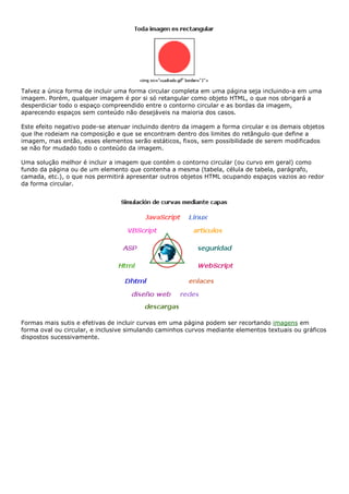 Talvez a única forma de incluir uma forma circular completa em uma página seja incluindo-a em uma
imagem. Porém, qualquer imagem é por si só retangular como objeto HTML, o que nos obrigará a
desperdiciar todo o espaço compreendido entre o contorno circular e as bordas da imagem,
aparecendo espaços sem conteúdo não desejáveis na maioria dos casos.
Este efeito negativo pode-se atenuar incluindo dentro da imagem a forma circular e os demais objetos
que lhe rodeiam na composição e que se encontram dentro dos limites do retângulo que define a
imagem, mas então, esses elementos serão estáticos, fixos, sem possibilidade de serem modificados
se não for mudado todo o conteúdo da imagem.
Uma solução melhor é incluir a imagem que contém o contorno circular (ou curvo em geral) como
fundo da página ou de um elemento que contenha a mesma (tabela, célula de tabela, parágrafo,
camada, etc.), o que nos permitirá apresentar outros objetos HTML ocupando espaços vazios ao redor
da forma circular.
Formas mais sutis e efetivas de incluir curvas em uma página podem ser recortando imagens em
forma oval ou circular, e inclusive simulando caminhos curvos mediante elementos textuais ou gráficos
dispostos sucessivamente.
 