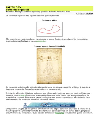 CAPÍTULO XV
Contornos orgânicos
Elementos de design: contornos orgânicos, que estão formados por curvas livres.
Publicado em: 29/8/07
Os contornos orgânicos são aqueles formados por curvas livres.
São os contornos mais abundantes na natureza, e sugere fluidez, desenvolvimento, humanidade,
inspirando sensações favoráveis no espectador.
Os contornos orgânicos são utilizados abundantemente em pintura e desenho artístico, já que são a
base para representar figuras humanas, natureza, paisagens, etc.
Entretanto, são muito difíceis de incluir em uma página web, tanto por aspectos técnicos (devem se
incrustar como imagens) como por seu aspecto visual, que pode chocar com a natureza própria de
uma página, composição ordenada na que predominam as formas retangulares. Não obstante, bem
usados podem dar um toque natural ou humano à página.
Uma possível solução, se desejarmos introduzir em uma página contornos orgânicos, é adapta-los o
máximo possível a um contorno misto, transformando as curvas livres em curvas Bézier, porções de
circunferências ou linhas retas. Outra solução é introduzir fotografias ou ilustrações que os contenham.
 