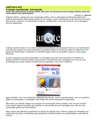CAPÍTULO XVI
O design equilibrado. Introdução
Estudo das regras básicas do design gráfico. Não existe uma fórmula que dê um design infalível, porém sim
umas existem umas regras básicas.
Publicado em: 05/9/07
Podemos definir o design de uma composição gráfica como a adequação de diferentes elementos
gráficos previamente selecionados dentro de um espaço visual, combinando-os de tal forma que todos
eles possam contribuir um significado à mesma, conseguindo o conjunto transmitir uma mensagem
clara ao espectador.
O design gráfico há de ter em conta os aspectos psicológicos da percepção humana e as significações
culturais que possam ter certos elementos, escolhendo estes de forma que cada um deles tenha um
porquê na composição e buscando um equilíbrio lógico entre as sensações visuais e a informação
oferecida.
O mais importante de toda composição é a mensagem que está nas entrelinhas. É trabalho do
designer buscar a máxima eficácia comunicativa, transmitindo essa mensagem por meio de uma
composição que cause impacto visualmente ao espectador e lhe torne receptivo.
Agora também, sem uma disposição adequada das formas, cores e agrupamentos, sem um equilíbrio
global na composição, a mensagem não chegará de forma adequada ao espectador.
Não existe um método mágico que consiga uma composição bem-sucedida, mas sim que existem
umas regras básicas de design que facilitam a transmissão de uma mensagem por meio de uma
composição gráfica de forma efetiva.
Estas regras são aplicáveis igualmente ao design de páginas web, embora sujeitas às limitações que
impõe este formato e modificadas para adapta-las à interatividade e às possibilidades multimídia do
mesmo.
 