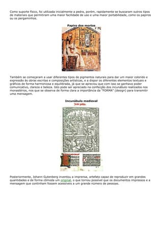 Como suporte físico, foi utilizada inicialmente a pedra, porém, rapidamente se buscaram outros tipos
de materiais que permitiram uma maior facilidade de uso e uma maior portabilidade, como os papiros
ou os pergaminhos.
Papiro dos mortos
Também se começaram a usar diferentes tipos de pigmentos naturais para dar um maior colorido e
expressão às obras escritas e composições artísticas, e a dispor os diferentes elementos textuais e
gráficos de forma harmoniosa e equilibrada, já que se apreciou que com isso se ganhava poder
comunicativo, clareza e beleza. Isto pode ser apreciado na confecção dos incunábulo realizados nos
monastérios, nos que se observa de forma clara a importância da "FORMA" (design) para transmitir
uma mensagem.
Incunábulo medieval
Posteriormente, Johann Gutenberg inventou a imprensa, artefato capaz de reproduzir em grandes
quantidades e de forma cômoda um original, o que tornou possível que os documentos impressos e a
mensagem que continham fossem acessíveis a um grande número de pessoas.
 