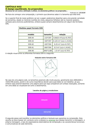 CAPÍTULO XVII
O design equilibrado. As proporções
Devemos ter em conta a definição a utilizar, os elementos gráficos e as proporções...
Publicado em: 27/9/07
Na hora de começar uma composição, o primeiro que devemos saber é o tamanho que esta terá.
Se o suporte final de nosso grafismo vai ser o papel, poderemos desenhar para uma grande variedade
de tamanhos, desde os menores (cartões de visita, pequenos folhetos) até os maiores (posters,
cartazes para anúncios publicitários), embora quase sempre desenharemos am algum dos formatos
DIN.
Medidas papel formato DIN
modelo tamanho relação
DIN A4 210*297 0.0625 m²(x/y=0.707)
DIN A3 420*297 0.125 m² (x/y=1.4142)
DIN A2 420*594 0.25 m² (x/y=0.707)
DIN A1 840*594 0.5 m² (x/y=1.4142)
DIN A0 840*1188 1.0 m² (x/y=0.707)
A relação visual entre os diferentes formatos DIN é a seguinte:
No caso de uma página web, os tamanhos possíveis são muito poucos, geralmente dois (800x600 e
1024x768 pixels), porém é de suma importância decidir para qual deles se vai trabalhar, já que,
embora seja possível desenhar uma página para que seja compatível com ambas resoluções, somente
em uma delas se visualizará tal como a desenhamos.
O segundo passo será escolher os elementos gráficos e textuais que usaremos na composição. Esta
escolha se deve basear em variáveis como a pessoa ou empresa que deseja transmitir a mensagem, a
própria mensagem, o tipo de espectadores destinatários da composição e as características funcionais
e comunicativas de cada elemento.
 