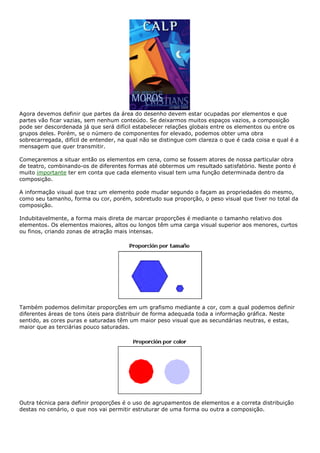Agora devemos definir que partes da área do desenho devem estar ocupadas por elementos e que
partes vão ficar vazias, sem nenhum conteúdo. Se deixarmos muitos espaços vazios, a composição
pode ser descordenada já que será difícil estabelecer relações globais entre os elementos ou entre os
grupos deles. Porém, se o número de componentes for elevado, podemos obter uma obra
sobrecarregada, difícil de entender, na qual não se distingue com clareza o que é cada coisa e qual é a
mensagem que quer transmitir.
Começaremos a situar então os elementos em cena, como se fossem atores de nossa particular obra
de teatro, combinando-os de diferentes formas até obtermos um resultado satisfatório. Neste ponto é
muito importante ter em conta que cada elemento visual tem uma função determinada dentro da
composição.
A informação visual que traz um elemento pode mudar segundo o façam as propriedades do mesmo,
como seu tamanho, forma ou cor, porém, sobretudo sua proporção, o peso visual que tiver no total da
composição.
Indubitavelmente, a forma mais direta de marcar proporções é mediante o tamanho relativo dos
elementos. Os elementos maiores, altos ou longos têm uma carga visual superior aos menores, curtos
ou finos, criando zonas de atração mais intensas.
Também podemos delimitar proporções em um grafismo mediante a cor, com a qual podemos definir
diferentes áreas de tons úteis para distribuir de forma adequada toda a informação gráfica. Neste
sentido, as cores puras e saturadas têm um maior peso visual que as secundárias neutras, e estas,
maior que as terciárias pouco saturadas.
Outra técnica para definir proporções é o uso de agrupamentos de elementos e a correta distribuição
destas no cenário, o que nos vai permitir estruturar de uma forma ou outra a composição.
 