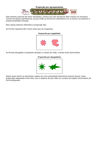 Proporção por agrupamentos
Este sistema costuma dar bons resultados, sempre que não abusemos dele criando um excessivo
número de blocos significativos, já que então se diminuiria importância uns a outros e se perderia a
proporcionalidade buscada.
Mais regras práticas referentes à proporção são:
As formas regulares têm menor peso que as irregulares.
As formas alongadas e angulares alongam o campo de visão, criando zonas dominantes.
Sejam quais forem os elementos usados em uma composição deveremos sempre buscar umas
proporções adequadas entre eles, com o objetivo de que cada um cumpra seu papel comunicativo de
forma adequada.
 