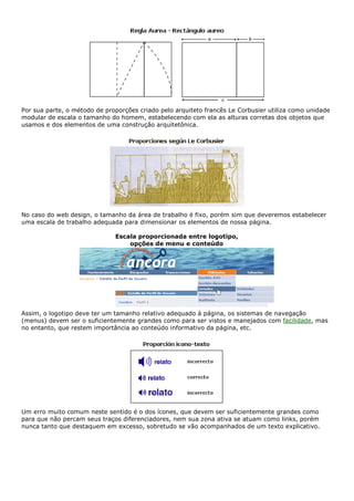 Por sua parte, o método de proporções criado pelo arquiteto francês Le Corbusier utiliza como unidade
modular de escala o tamanho do homem, estabelecendo com ela as alturas corretas dos objetos que
usamos e dos elementos de uma construção arquitetônica.
No caso do web design, o tamanho da área de trabalho é fixo, porém sim que deveremos estabelecer
uma escala de trabalho adequada para dimensionar os elementos de nossa página.
Escala proporcionada entre logotipo,
opções de menu e conteúdo
Assim, o logotipo deve ter um tamanho relativo adequado à página, os sistemas de navegação
(menus) devem ser o suficientemente grandes como para ser vistos e manejados com facilidade, mas
no entanto, que restem importância ao conteúdo informativo da página, etc.
Um erro muito comum neste sentido é o dos ícones, que devem ser suficientemente grandes como
para que não percam seus traços diferenciadores, nem sua zona ativa se atuam como links, porém
nunca tanto que destaquem em excesso, sobretudo se vão acompanhados de um texto explicativo.
 