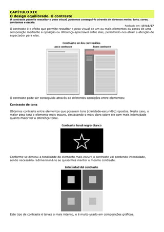 CAPÍTULO XIX
O design equilibrado. O contraste
O contraste permite ressaltar o peso visual, podemos consegui-lo através de diversos meios: tons, cores,
contornos e escala.
Publicado em: 17/10/07
O contraste é o efeito que permite ressaltar o peso visual de um ou mais elementos ou zonas de uma
composição mediante a oposição ou diferença apreciável entre elas, permitindo-nos atrair a atenção de
espectador para eles.
O contraste pode ser conseguido através de diferentes oposições entre elementos:
Contraste de tons
Obtemos contraste entre elementos que possuem tons (claridade-escuridão) opostos. Neste caso, o
maior peso terá o elemento mais escuro, destacando o mais claro sobre ele com mais intensidade
quanto maior for a diferença tonal.
Conforme se diminui a tonalidade do elemento mais escuro o contraste vai perdendo intensidade,
sendo necessário redimensioná-lo se quisermos manter o mesmo contraste.
Este tipo de contraste é talvez o mais intenso, e é muito usado em composições gráficas.
 