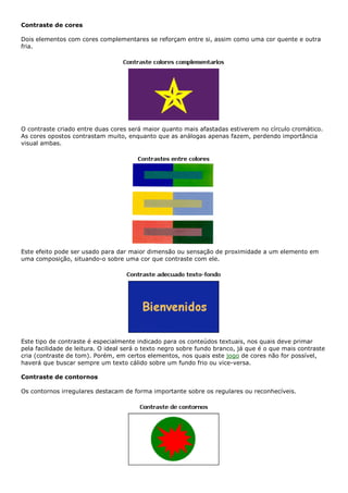 Contraste de cores
Dois elementos com cores complementares se reforçam entre si, assim como uma cor quente e outra
fria.
O contraste criado entre duas cores será maior quanto mais afastadas estiverem no círculo cromático.
As cores opostos contrastam muito, enquanto que as análogas apenas fazem, perdendo importância
visual ambas.
Este efeito pode ser usado para dar maior dimensão ou sensação de proximidade a um elemento em
uma composição, situando-o sobre uma cor que contraste com ele.
Este tipo de contraste é especialmente indicado para os conteúdos textuais, nos quais deve primar
pela facilidade de leitura. O ideal será o texto negro sobre fundo branco, já que é o que mais contraste
cria (contraste de tom). Porém, em certos elementos, nos quais este jogo de cores não for possível,
haverá que buscar sempre um texto cálido sobre um fundo frio ou vice-versa.
Contraste de contornos
Os contornos irregulares destacam de forma importante sobre os regulares ou reconhecíveis.
 