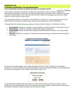 CAPÍTULO XX
O design equilibrado. Os agrupamentos
Como os elementos web devem se agrupar para obter um resultado coerente.
Publicado em: 30/10/07
O ser humano, tanto por seu caráter racional como por herança cultural, tende a organizar os
elementos que percebe ao redor como conjuntos significativos organizados. Esta inclinação a agrupar
elementos relacionados em um fator que influi de forma notória na percepção que temos de nosso
entorno, do que vemos ao nosso redor.
As composições gráficas não escapam a esta tendência, portanto um correto agrupamento de seus
elementos lhes outorga um caráter lógico, racional, que aumenta seu valor comunicativo.
O agrupamento de nossos elementos gráficos e textuais pode se basear em diferentes critérios:
• Proximidade: Tendemos a agrupar aqueles objetos que estão próximos, mais pertos entre si.
• Semelhança: Tendemos a agrupar os elementos iguais ou parecidos.
• Continuidade: Nossa mente tende a agrupar aqueles elementos que têm uma continuidade
significativa.
• Simetria: Tendemos a agrupar os elementos para que apareçam ordenados formando figuras
conhecidas.
No caso concreto das páginas web, os agrupamentos são muito úteis e totalmente necessários,
sobretudo no que diz respeito a elementos similares ou de funcionalidade análoga, como componentes
de menus de navegação, ícones, dados relacionados, botões, etc.
Os agrupamentos também são muito úteis em casos de formulários ou fichas de muitos campos,
sendo muito conveniente dividir estes em grupos de informação análoga, separando logo cada grupo
dos demais mediante franjas horizontais ou verticais em branco.
 